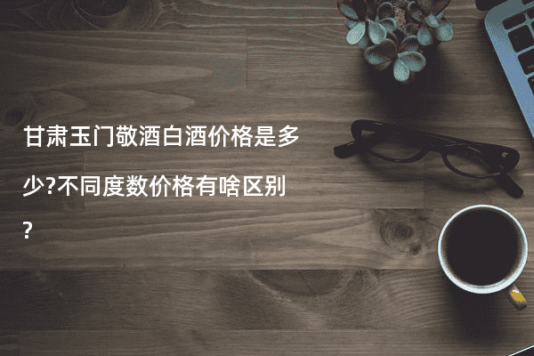 甘肃玉门敬酒白酒价格是多少?不同度数价格有啥区别?