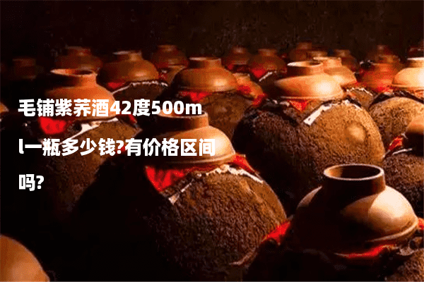 毛铺紫荞酒42度500ml一瓶多少钱?有价格区间吗?