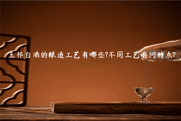 玉祁白酒的酿造工艺有哪些?不同工艺有何特点?