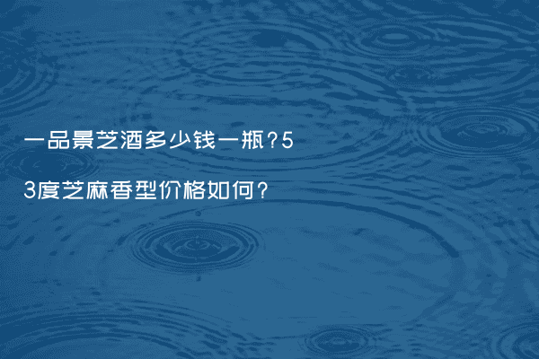 一品景芝酒多少钱一瓶?53度芝麻香型价格如何?