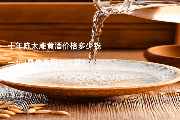 十年陈太雕黄酒价格多少钱一坛?具体费用怎么算?