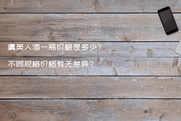 虞美人酒一瓶价格是多少?不同规格价格有无差异?