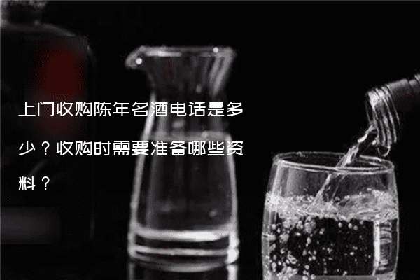 上门收购陈年名酒电话是多少？收购时需要准备哪些资料？
