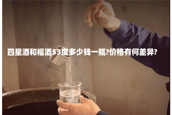 四星酒和福酒53度多少钱一瓶?价格有何差异?