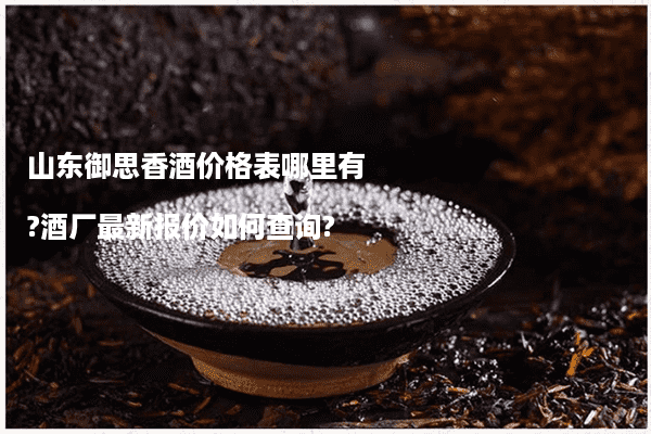 山东御思香酒价格表哪里有?酒厂最新报价如何查询?