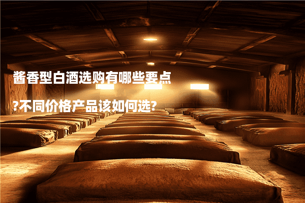 酱香型白酒选购有哪些要点?不同价格产品该如何选?