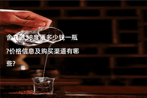 舍之道38度酒多少钱一瓶?价格信息及购买渠道有哪些?