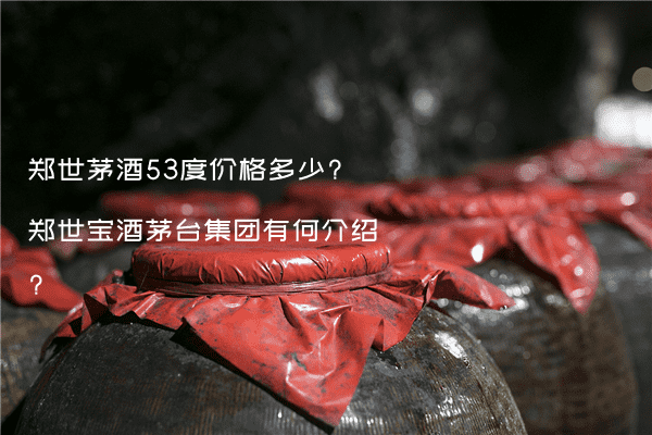 郑世茅酒53度价格多少?郑世宝酒茅台集团有何介绍?