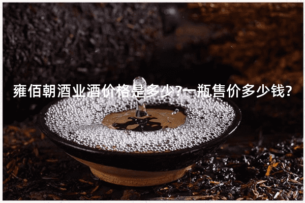 雍佰朝酒业酒价格是多少?一瓶售价多少钱?