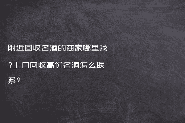 附近回收名酒的商家哪里找?上门回收高价名酒怎么联系?