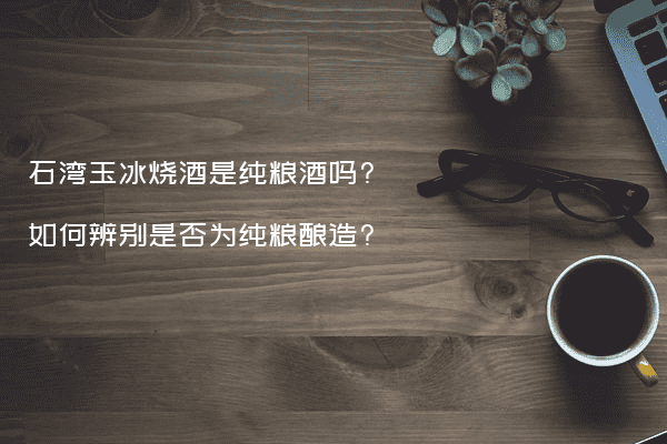 石湾玉冰烧酒是纯粮酒吗?如何辨别是否为纯粮酿造?