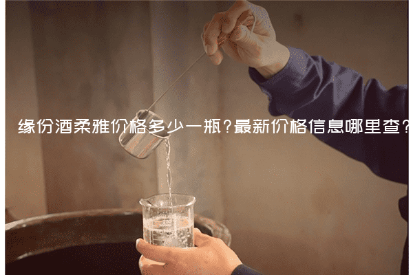缘份酒柔雅价格多少一瓶?最新价格信息哪里查?