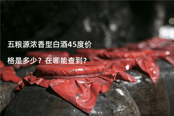 五粮源浓香型白酒45度价格是多少？在哪能查到？