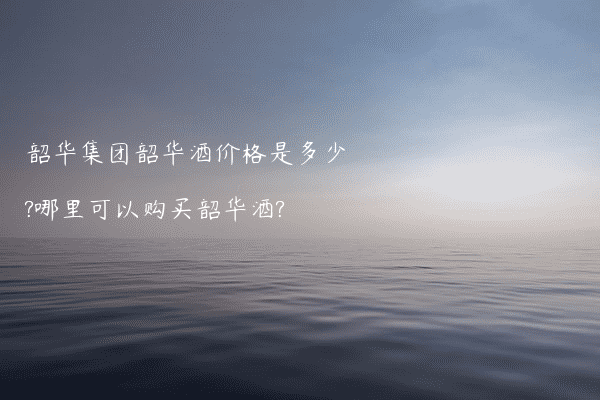 韶华集团韶华酒价格是多少?哪里可以购买韶华酒?