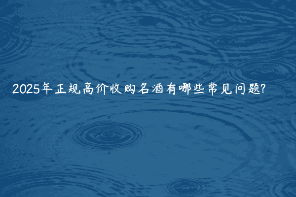 2025年正规高价收购名酒有哪些常见问题?