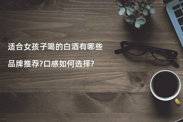 适合女孩子喝的白酒有哪些品牌推荐?口感如何选择?