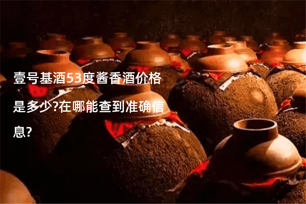 壹号基酒53度酱香酒价格是多少?在哪能查到准确信息?