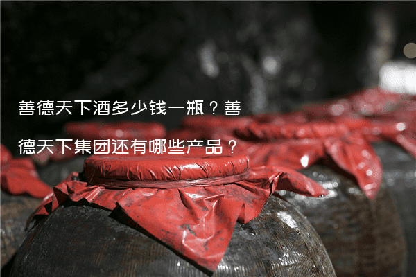 善德天下酒多少钱一瓶？善德天下集团还有哪些产品？