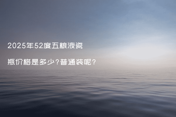2025年52度五粮液瓷瓶价格是多少?普通装呢?