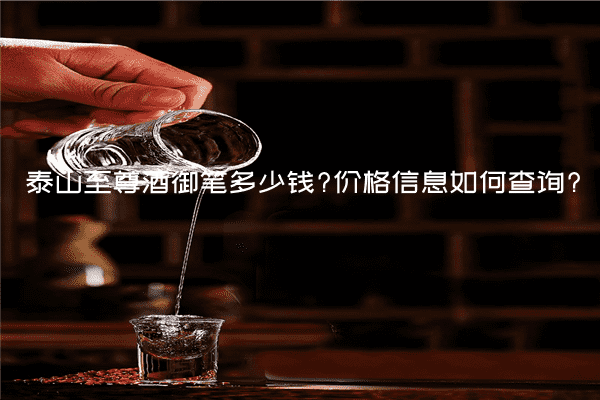泰山至尊酒御笔多少钱?价格信息如何查询?