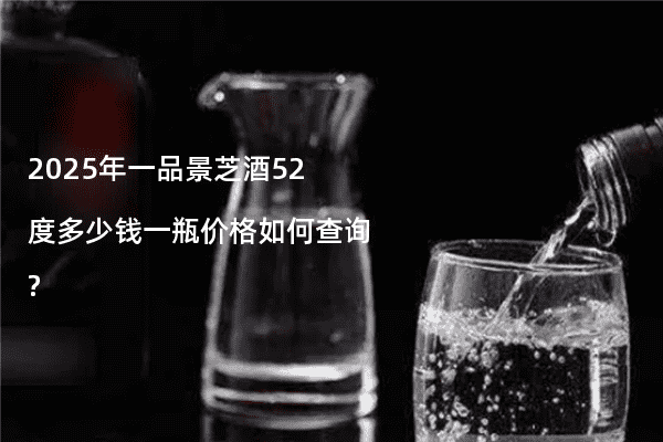 2025年一品景芝酒52度多少钱一瓶价格如何查询?