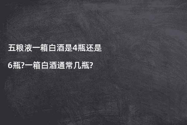 五粮液一箱白酒是4瓶还是6瓶?一箱白酒通常几瓶?