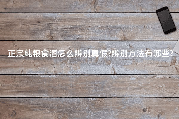正宗纯粮食酒怎么辨别真假?辨别方法有哪些?