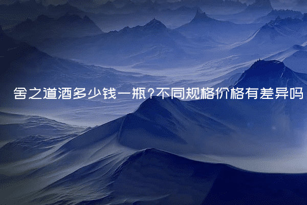 舍之道酒多少钱一瓶?不同规格价格有差异吗