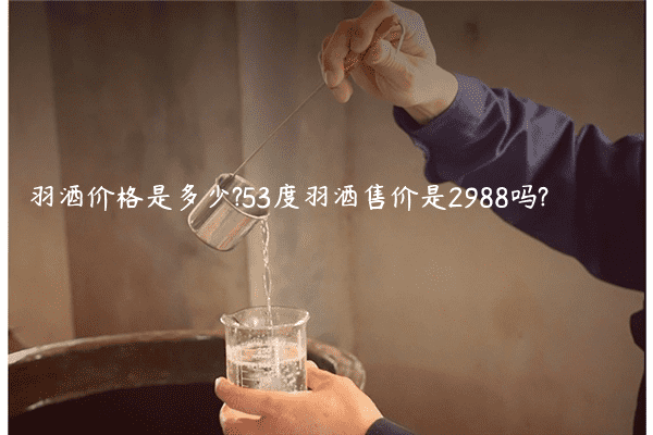 羽酒价格是多少?53度羽酒售价是2988吗?