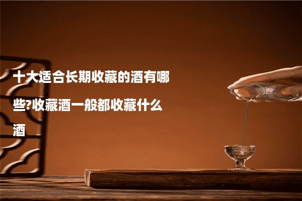 十大适合长期收藏的酒有哪些?收藏酒一般都收藏什么酒