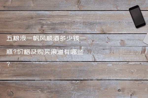五粮液一帆风顺酒多少钱一瓶?价格及购买渠道有哪些?