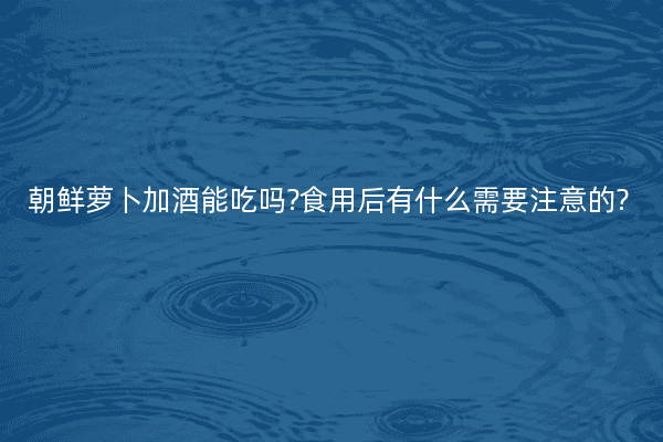 朝鲜萝卜加酒能吃吗?食用后有什么需要注意的?