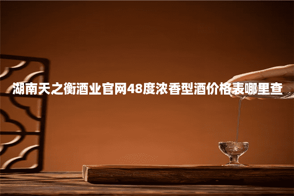 湖南天之衡酒业官网48度浓香型酒价格表哪里查