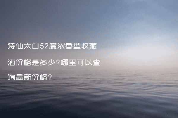 诗仙太白52度浓香型收藏酒价格是多少?哪里可以查询最新价格?