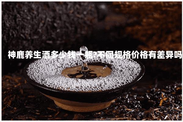 神鹿养生酒多少钱一瓶?不同规格价格有差异吗