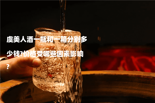 虞美人酒一瓶和一箱分别多少钱?价格受哪些因素影响?